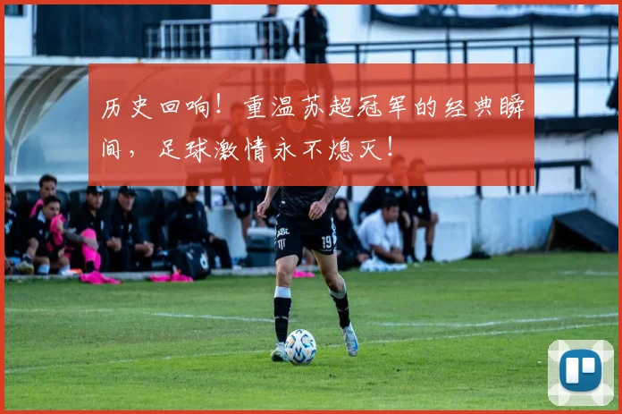 历史回响!重温苏超冠军的经典瞬间,足球激情永不熄灭!