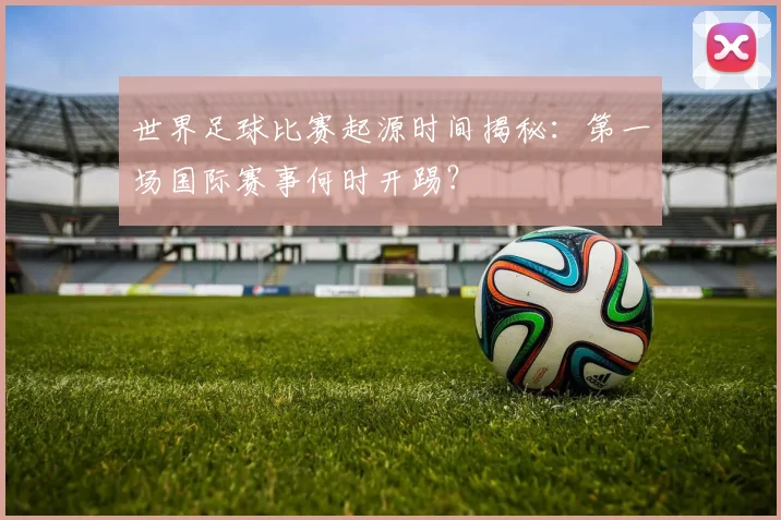 世界足球比赛起源时间揭秘:第一场国际赛事何时开踢?