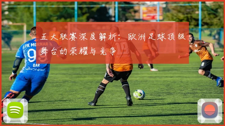 五大联赛深度解析:欧洲足球顶级舞台的荣耀与竞争