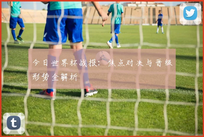 今日世界杯战报：焦点对决与晋级形势全解析