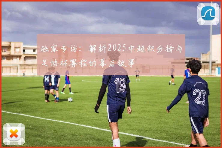 独家专访:解析2025中超积分榜与足协杯赛程的幕后故事