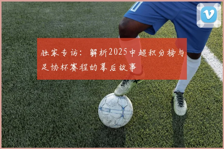 独家专访：解析2025中超积分榜与足协杯赛程的幕后故事
