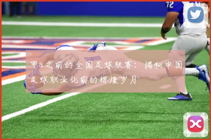 甲a之前的全国足球联赛:揭秘中国足球职业化前的辉煌岁月